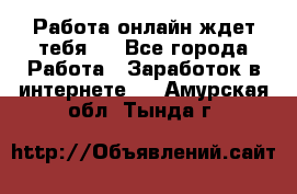 Работа онлайн ждет тебя!  - Все города Работа » Заработок в интернете   . Амурская обл.,Тында г.